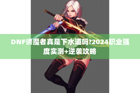 DNF诱魔者真是下水道吗?2024职业强度实测+逆袭攻略