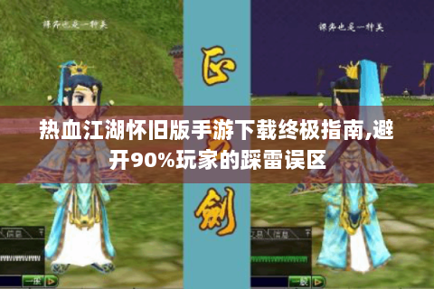 热血江湖怀旧版手游下载终极指南,避开90%玩家的踩雷误区