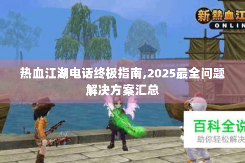 热血江湖电话终极指南,2025最全问题解决方案汇总