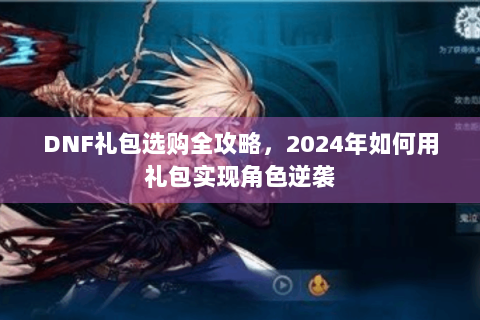 DNF礼包选购全攻略，2024年如何用礼包实现角色逆袭