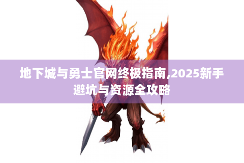 地下城与勇士官网终极指南,2025新手避坑与资源全攻略