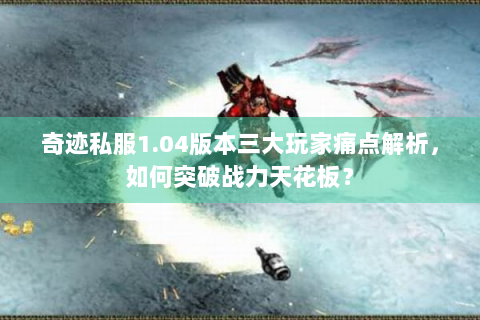 奇迹私服1.04版本三大玩家痛点解析，如何突破战力天花板？