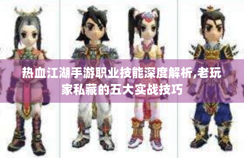 热血江湖手游职业技能深度解析,老玩家私藏的五大实战技巧