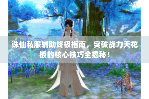 诛仙私服辅助终极指南，突破战力天花板的核心技巧全揭秘！