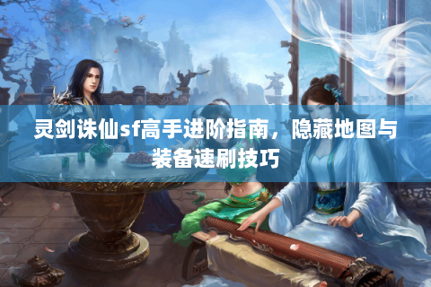 灵剑诛仙sf高手进阶指南，隐藏地图与装备速刷技巧