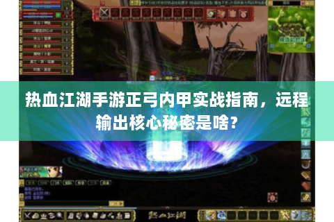 热血江湖手游正弓内甲实战指南，远程输出核心秘密是啥？