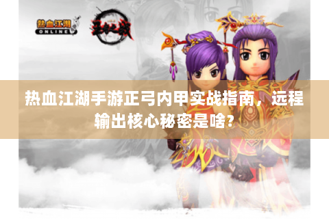 热血江湖手游正弓内甲实战指南，远程输出核心秘密是啥？