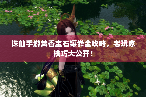 诛仙手游焚香宝石镶嵌全攻略，老玩家技巧大公开！
