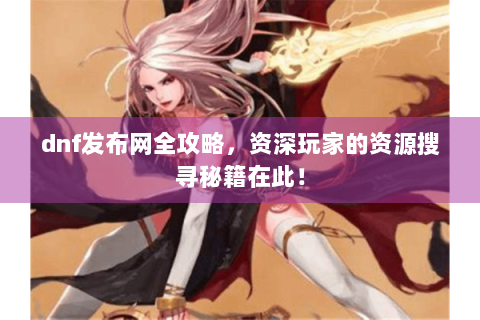 dnf发布网全攻略，资深玩家的资源搜寻秘籍在此！