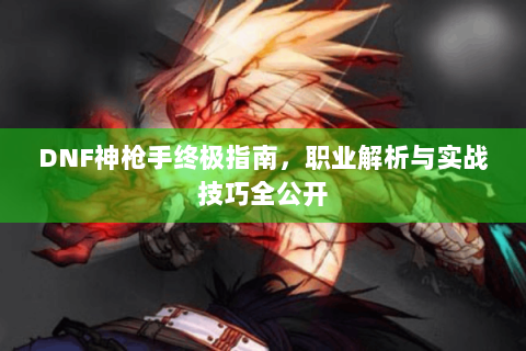 DNF神枪手终极指南，职业解析与实战技巧全公开