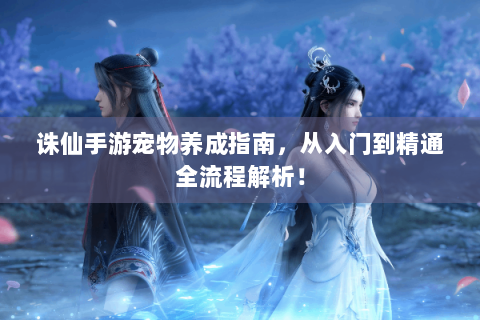 诛仙手游宠物养成指南，从入门到精通全流程解析！