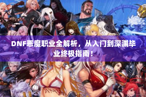 DNF恶魔职业全解析，从入门到深渊毕业终极指南！