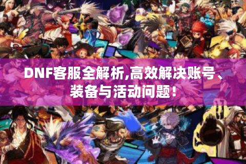 DNF客服全解析,高效解决账号、装备与活动问题！