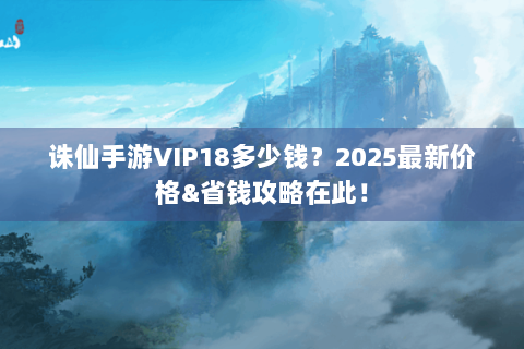 诛仙手游VIP18多少钱？2025最新价格&省钱攻略在此！