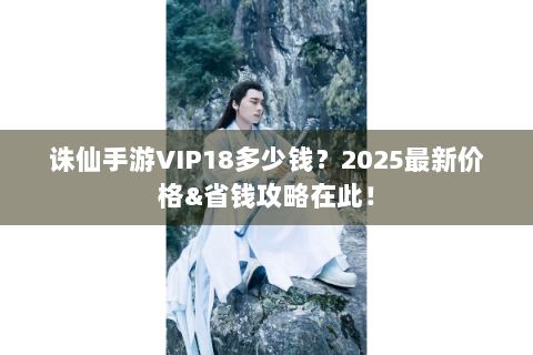 诛仙手游VIP18多少钱？2025最新价格&省钱攻略在此！
