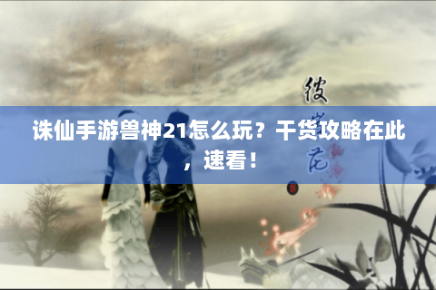 诛仙手游兽神21怎么玩？干货攻略在此，速看！