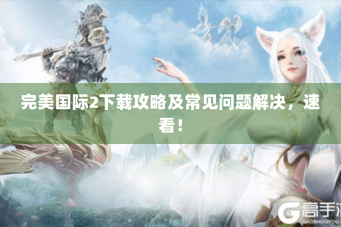 完美国际2下载攻略及常见问题解决，速看！