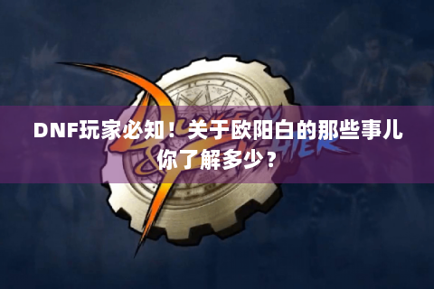 DNF玩家必知！关于欧阳白的那些事儿你了解多少？