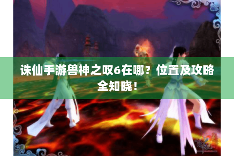诛仙手游兽神之叹6在哪？位置及攻略全知晓！