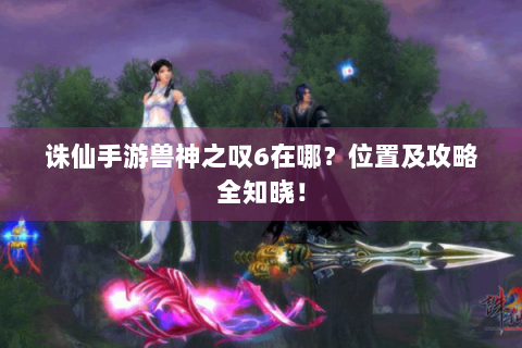 诛仙手游兽神之叹6在哪？位置及攻略全知晓！