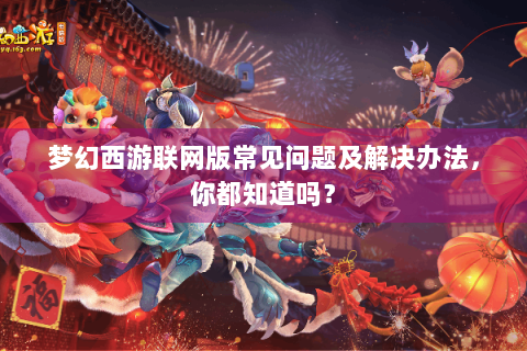 梦幻西游联网版常见问题及解决办法，你都知道吗？