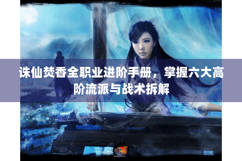 诛仙焚香全职业进阶手册，掌握六大高阶流派与战术拆解