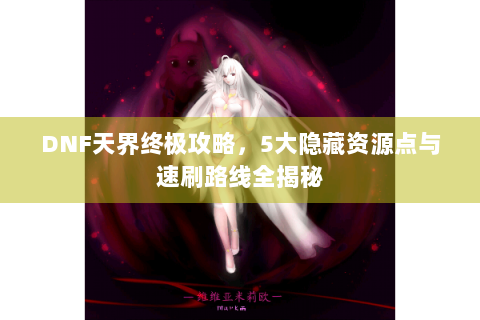 DNF天界终极攻略，5大隐藏资源点与速刷路线全揭秘