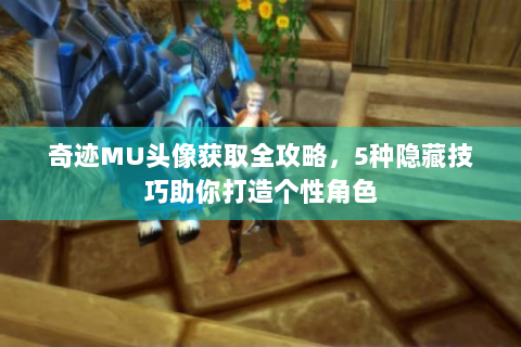 奇迹MU头像获取全攻略，5种隐藏技巧助你打造个性角色