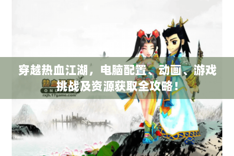 穿越热血江湖，电脑配置、动画、游戏挑战及资源获取全攻略！