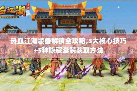 热血江湖装备解锁全攻略,3大核心技巧+5种隐藏套装获取方法