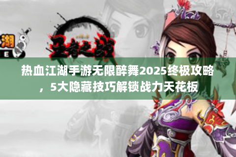 热血江湖手游无限醉舞2025终极攻略，5大隐藏技巧解锁战力天花板