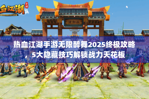 热血江湖手游无限醉舞2025终极攻略，5大隐藏技巧解锁战力天花板