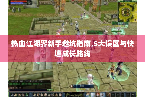 热血江湖界新手避坑指南，5大误区与快速成长路线