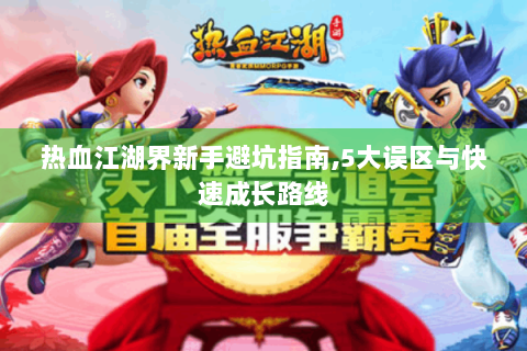 热血江湖界新手避坑指南，5大误区与快速成长路线