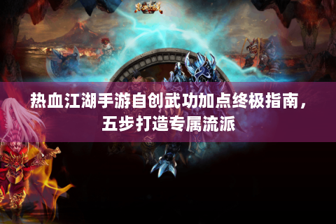 热血江湖手游自创武功加点终极指南，五步打造专属流派