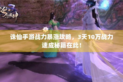 诛仙手游战力暴涨攻略，3天10万战力速成秘籍在此！