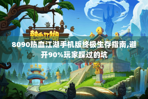 8090热血江湖手机版终极生存指南,避开90%玩家踩过的坑
