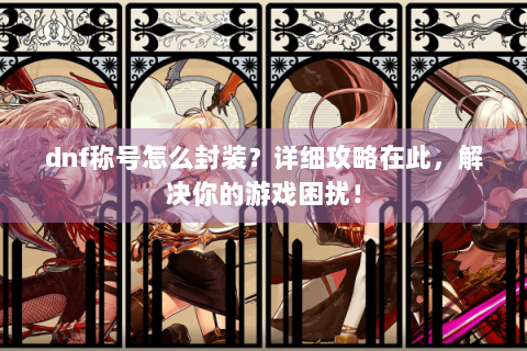 dnf称号怎么封装？详细攻略在此，解决你的游戏困扰！