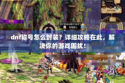 dnf称号怎么封装？详细攻略在此，解决你的游戏困扰！