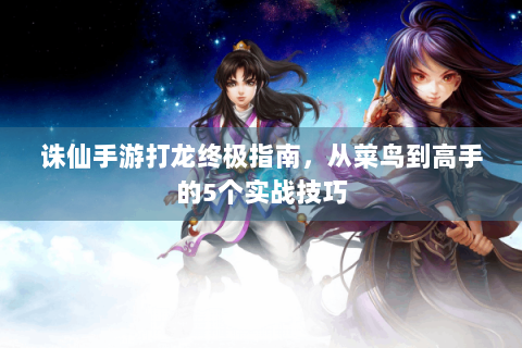 诛仙手游打龙终极指南，从菜鸟到高手的5个实战技巧