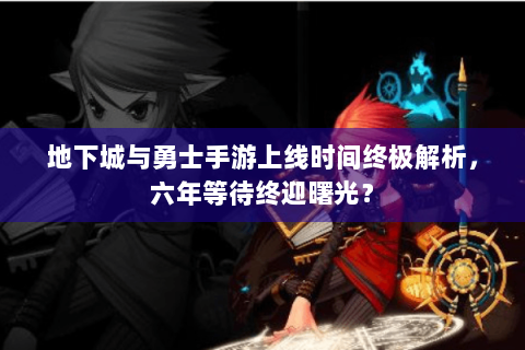 地下城与勇士手游上线时间终极解析，六年等待终迎曙光？