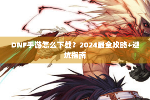 DNF手游怎么下载？2024最全攻略+避坑指南