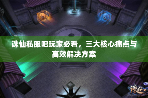 诛仙私服吧玩家必看，三大核心痛点与高效解决方案