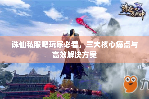 诛仙私服吧玩家必看，三大核心痛点与高效解决方案