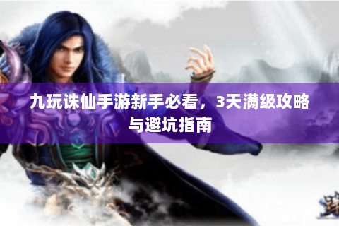 九玩诛仙手游新手必看，3天满级攻略与避坑指南