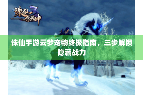 诛仙手游云梦宠物终极指南，三步解锁隐藏战力