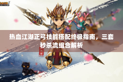 热血江湖正弓技能搭配终极指南，三套秒杀流组合解析