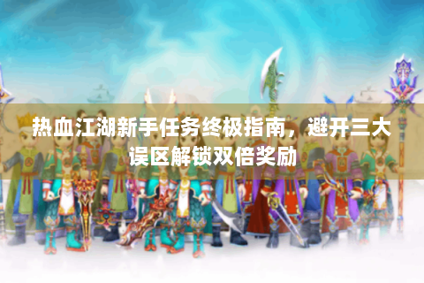 热血江湖新手任务终极指南，避开三大误区解锁双倍奖励