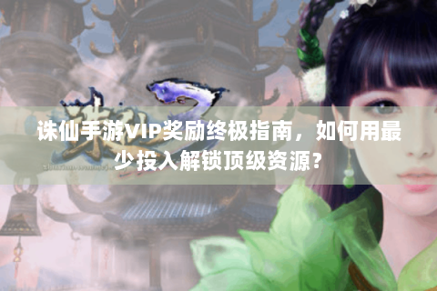 诛仙手游VIP奖励终极指南，如何用最少投入解锁顶级资源？