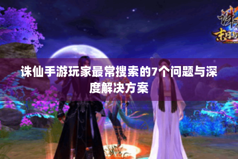 诛仙手游玩家最常搜索的7个问题与深度解决方案